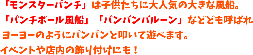 モンスターパンチ」は厚くて耐久性のある大きな風船。
「パンチバルーン」「バンバンバルーン」などども呼ばれ
 ヨーヨーのようにバンバンと叩いて遊べます。
イベントや店内の飾り付けにも！